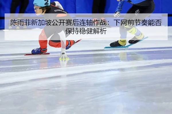 陈雨菲新加坡公开赛后连轴作战：下网前节奏能否保持稳健解析