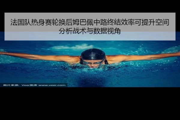 法国队热身赛轮换后姆巴佩中路终结效率可提升空间分析战术与数据视角