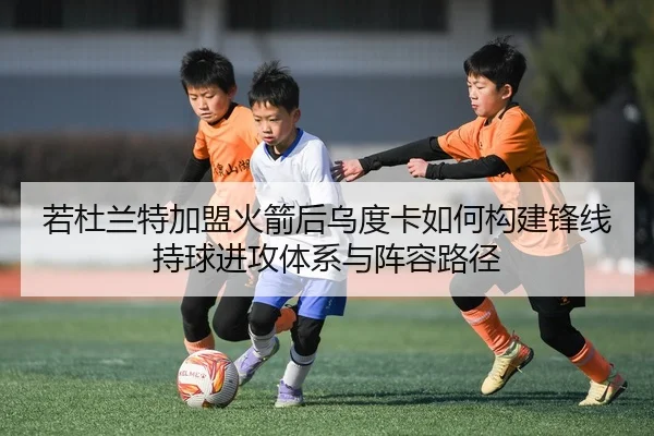 若杜兰特加盟火箭后乌度卡如何构建锋线持球进攻体系与阵容路径