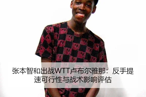 张本智和出战WTT卢布尔雅那：反手提速可行性与战术影响评估