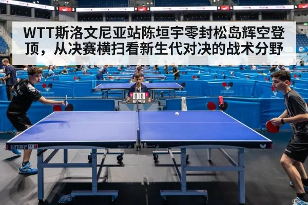 WTT斯洛文尼亚站陈垣宇零封松岛辉空登顶,从决赛横扫看新生代对决的战术分野