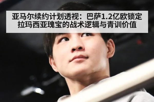 亚马尔续约计划透视:巴萨1.2亿欧锁定拉玛西亚瑰宝的战术逻辑与青训价值