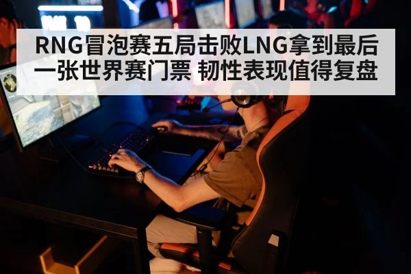 RNG冒泡赛五局击败LNG拿到最后一张世界赛门票 韧性表现值得复盘